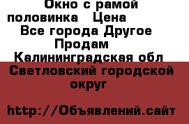 Окно с рамой половинка › Цена ­ 4 000 - Все города Другое » Продам   . Калининградская обл.,Светловский городской округ 